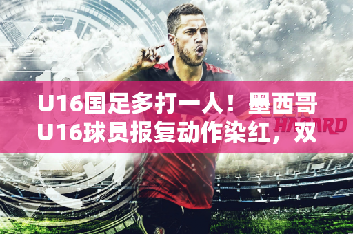 U16国足多打一人！墨西哥U16球员报复动作染红，双方爆发冲突