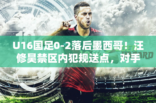 U16国足0-2落后墨西哥！汪修昊禁区内犯规送点，对手点射破门