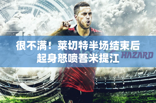 很不满！莱切特半场结束后起身怒喷吾米提江