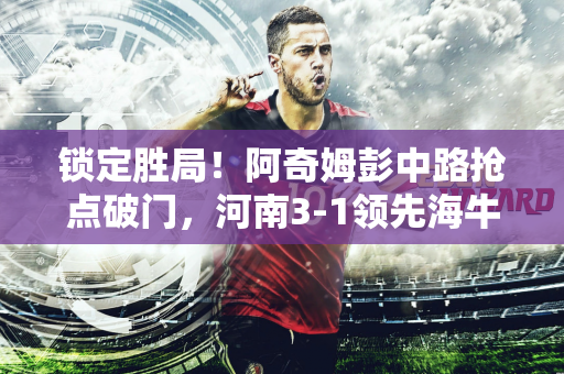 锁定胜局！阿奇姆彭中路抢点破门，河南3-1领先海牛