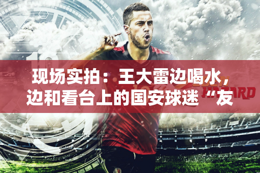 现场实拍：王大雷边喝水，边和看台上的国安球迷“友好交流”