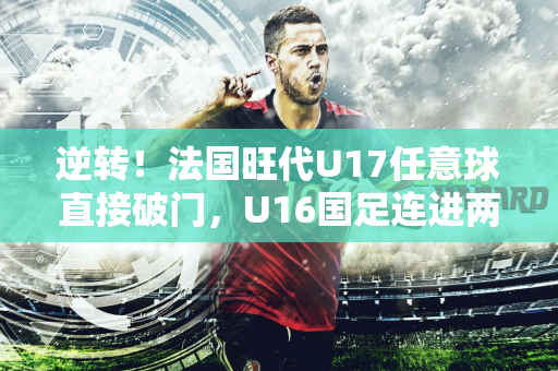 逆转！法国旺代U17任意球直接破门，U16国足连进两球2-1反超