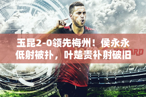 玉昆2-0领先梅州！侯永永低射被扑，叶楚贵补射破旧主&没有庆祝