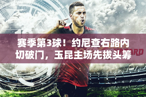 赛季第3球！约尼查右路内切破门，玉昆主场先拔头筹领先梅州