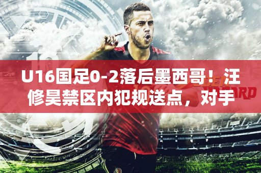 U16国足0-2落后墨西哥！汪修昊禁区内犯规送点，对手点射破门