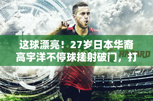 这球漂亮！27岁日本华裔高宇洋不停球搓射破门，打进本赛季首球