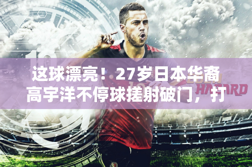 这球漂亮！27岁日本华裔高宇洋不停球搓射破门，打进本赛季首球