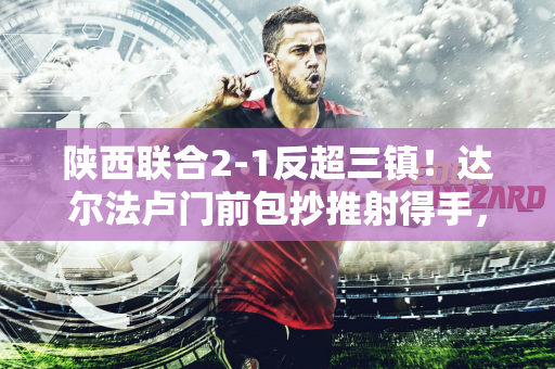 陕西联合2-1反超三镇！达尔法卢门前包抄推射得手，闫雨助攻双响