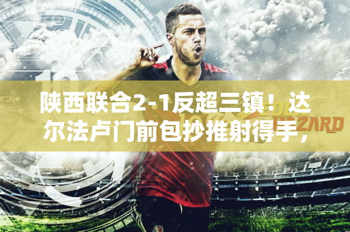 陕西联合2-1反超三镇！达尔法卢门前包抄推射得手，闫雨助攻双响