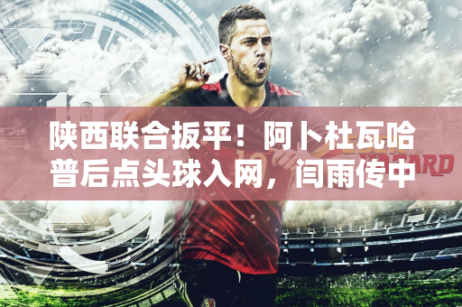 陕西联合扳平！阿卜杜瓦哈普后点头球入网，闫雨传中送助攻