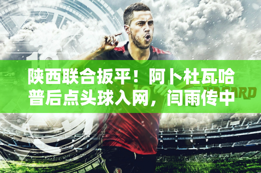 陕西联合扳平！阿卜杜瓦哈普后点头球入网，闫雨传中送助攻