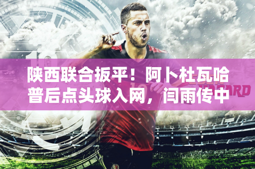 陕西联合扳平！阿卜杜瓦哈普后点头球入网，闫雨传中送助攻