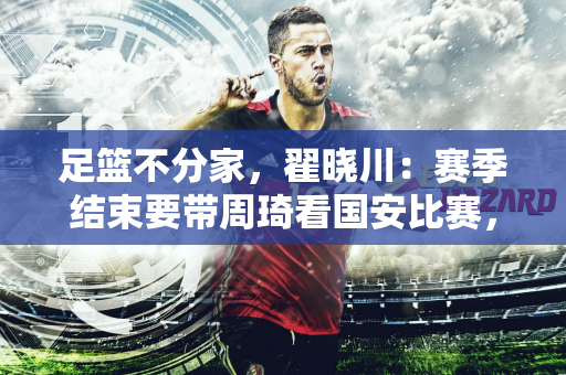 足篮不分家，翟晓川：赛季结束要带周琦看国安比赛，希望他们安排