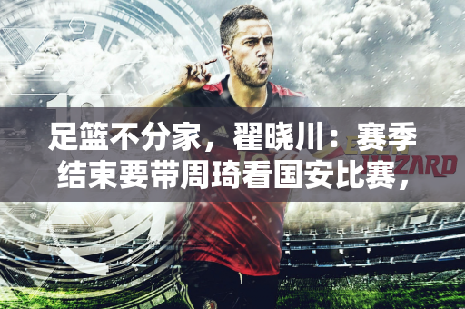 足篮不分家，翟晓川：赛季结束要带周琦看国安比赛，希望他们安排