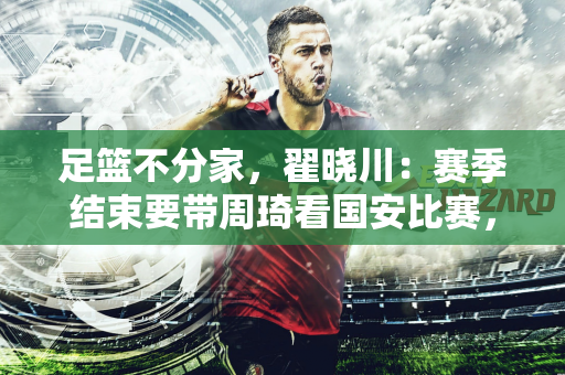 足篮不分家，翟晓川：赛季结束要带周琦看国安比赛，希望他们安排