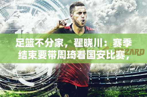 足篮不分家，翟晓川：赛季结束要带周琦看国安比赛，希望他们安排