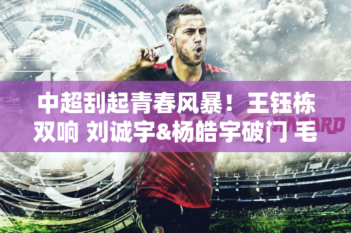 中超刮起青春风暴！王钰栋双响 刘诚宇&杨皓宇破门 毛伟杰处子球