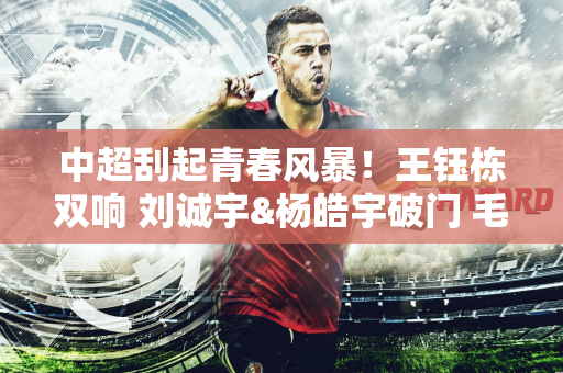 中超刮起青春风暴！王钰栋双响 刘诚宇&杨皓宇破门 毛伟杰处子球