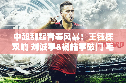 中超刮起青春风暴！王钰栋双响 刘诚宇&杨皓宇破门 毛伟杰处子球