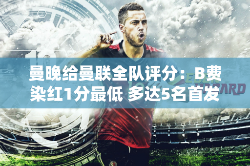 曼晚给曼联全队评分：B费染红1分最低 多达5名首发仅获3分