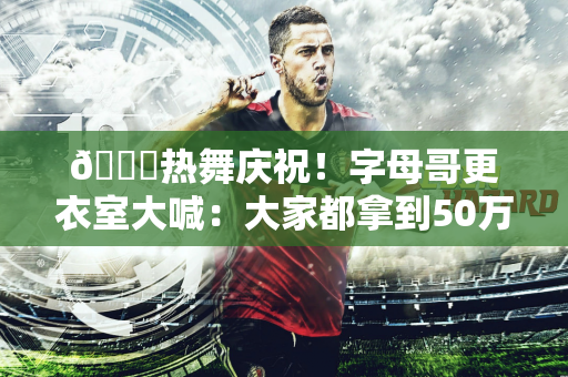 😄热舞庆祝！字母哥更衣室大喊：大家都拿到50万美金了吧
